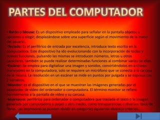 • Ratón o Mouse: Es un dispositivo empleado para señalar en la pantalla objetos u
opciones a elegir; desplazándose sobre una superficie según el movimiento de la mano
del usuario.
•Teclado: Es el periférico de entrada por excelencia, introduce texto escrito en la
computadora. Este dispositivo ha ido evolucionando con la incorporación de teclas y
nuevas funciones, pulsando las mismas se introducen números, letras u otros
caracteres, también se puede realizar determinadas funciones al combinar varias de ellas.
•Escáner: Se emplea para digitalizar una imagen y sonidos, convirtiéndolos en archivos
manejables en la computadora, solo se requiere un micrófono que se conecta a la carcasa
de la misma. La resolución en un escáner se mide en puntos por pulgada y se expresa con
2 números.
•Monitor: es el dispositivo en el que se muestran las imágenes generadas por el
adaptador de vídeo del ordenador o computadora. El término monitor se refiere
normalmente a la pantalla de vídeo y su carcasa.
•Impresora: periférico para ordenador o computadora que traslada el texto o la imagen
generada por computadora a papel u otro medio, como transparencias o diversos tipos de
fibras. Las impresoras se pueden dividir en categorías siguiendo diversos criterios.
 