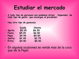 Estudiar el mercado A todo tipo de personas nos podemos dirigir . Dependen  de  todo tipo de gente  que encargue al proveedor  Hay otro tipo de gaseosas  Dueño  Cliente  Sprite  $5.25  $6.50  Fanta  $5.25  $6.50 Pepsi  $4.95  $5.50  Switty  $2.45  $2.75 Pritty  $4.50  $5.00  En algunas ocasiones se vende mas de la coca que de la Pepsi  
