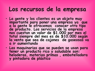 Los recursos de la empresa La gente y los clientes es un objeto muy importante para poner una empresa ya  que  a la gente le ofrecemos  conocer otro tipo de producto. Los servicios de la empresa nos cuestan un valor de $1.000 por mes el total siempre del mes es de $10.000 según la venta que sea de cajones  de gaseosas va a ir aumentando  Las maquinarias que se pueden se usan para tener un producto rico y saludable son:  heladeras, materias primas , embotelladora y pintadora de plástico 