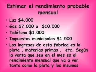 Estimar el rendimiento probable mensual Luz $4.000 Gas $7.000 a  $10.000 Teléfono $1.000 Impuestos municipales $1.500 Los ingresos de esta fabrica es la plata , materias primas ,  etc. Según  la venta que sea en el mes es el rendimiento mensual que va a ver tanto como la plata y los insumos  