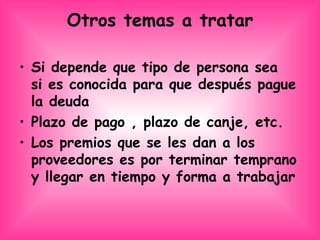 Otros temas a tratar Si depende que tipo de persona sea  si es conocida para que después pague la deuda Plazo de pago , plazo de canje, etc.  Los premios que se les dan a los proveedores es por terminar temprano y llegar en tiempo y forma a trabajar  
