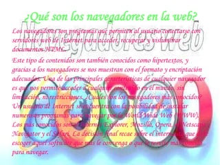 ¿Qué son los navegadores en la web?Los navegadores son programas que permiten al usuario conectarse con servidores web de Internet para acceder, recuperar y vislumbrar documentos HTML.Este tipo de contenidos son también conocidos como hipertextos, y gracias a los navegadores se nos muestran con el formato y encriptación adecuados. Una de las principales características de cualquier navegador es que nos permite acceder a cualquier contenido en el mundo, sin limitación, ni restricciones. ¿Cuales son los navegadores más conocidos? Un usuario de Internet se encuentra con la posibilidad de instalar numerosos programas para navegar por la World Wide Web (WWW). Los más conocidos son el Internet Explorer, Mozilla, Opera, el Netscape Navigator y el Safari. La decisión final recae sobre el internauta que debe escoger aquel software que más le convenga o que le resulte más cómodo para navegar.