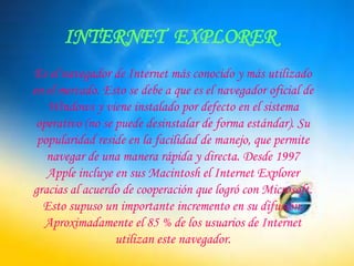 INTERNET  EXPLOREREs el navegador de Internet más conocido y más utilizado en el mercado. Esto se debe a que es el navegador oficial de Windows y viene instalado por defecto en el sistema operativo (no se puede desinstalar de forma estándar). Su popularidad reside en la facilidad de manejo, que permite navegar de una manera rápida y directa. Desde 1997 Apple incluye en sus Macintosh el Internet Explorer gracias al acuerdo de cooperación que logró con Microsoft. Esto supuso un importante incremento en su difusión. Aproximadamente el 85 % de los usuarios de Internet utilizan este navegador.