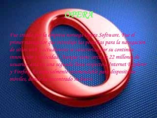 Fue creado por la empresa noruega Opera Software. Fue el primer navegador que introdujo las pestañas para la navegación de sitios web y actualmente se caracteriza por su continua innovación y velocidad. Aunque tiene cerca de 22 millones de usuarios, está en una segunda línea respecto a Internet Explorer y Firefox. Es especialmente recomendable para dispositivos móviles, donde ha encontrado su hueco.OPERA