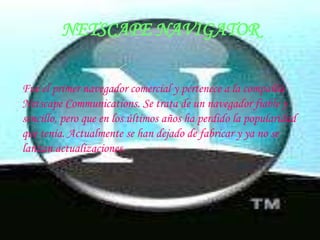 Fue el primer navegador comercial y pertenece a la compañía Netscape Communications. Se trata de un navegador fiable y sencillo, pero que en los últimos años ha perdido la popularidad que tenía. Actualmente se han dejado de fabricar y ya no se lanzan actualizaciones.NETSCAPE NAVIGATOR