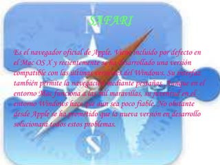 Es el navegador oficial de Apple. Viene incluido por defecto en el Mac OS X y recientemente se ha desarrollado una versión compatible con las últimas versiones del Windows. Su interfaz también permite la navegación mediante pestañas. Aunque en el entorno Mac funciona a las mil maravillas, su juventud en el entorno Windows hace que aun sea poco fiable. No obstante desde Apple se ha prometido que la nueva versión en desarrollo solucionará todos estos problemas.SAFARI