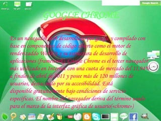GOOGLE CHROMEEs un navegador web desarrollado porgoogle y compilado con base en componentes de código abierto como el motor de renderizaddoWebKit y su estructura de desarrollo de aplicaciones (framework). Google Chrome es el tercer navegador más utilizado en Internet con una cuota de mercado del 11,94% a finales de abril de 2011 y posee más de 120 millones de usuarios, destacando por su accesibilidad. Está disponible gratuitamentebajo condiciones de servicio específicas. El nombre del navegador deriva del término usado para el marco de la interfaz gráfica de usuario(«chrome»)