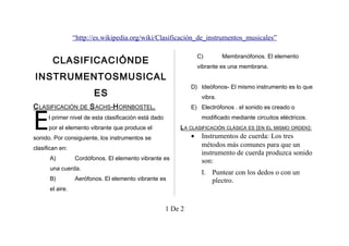 “http://es.wikipedia.org/wiki/Clasificación_de_instrumentos_musicales”
C)

CLASIFICACIÓNDE

vibrante es una membrana.

INSTRUMENTOSMUSICAL

D) Ideófonos- El mismo instrumento es lo que

ES

vibra.

C LASIFICACIÓN DE S ACHS-H ORNBOSTEL.

E

Membranófonos. El elemento

E) Electrófonos . el sonido es creado o
modificado mediante circuitos eléctricos.

l primer nivel de esta clasificación está dado
por el elemento vibrante que produce el

L A CLASIFICACIÓN CLÁSICA ES (EN EL MISMO ORDEN):

sonido. Por consiguiente, los instrumentos se

Instrumentos de cuerda: Los tres
métodos más comunes para que un
instrumento de cuerda produzca sonido
son:

•

clasifican en:
A)

Cordófonos. El elemento vibrante es

una cuerda.
B)

Aerófonos. El elemento vibrante es

el aire.

1 De 2

I. Puntear con los dedos o con un
plectro.

 