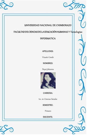 UNIVERSIDAD NACIONAL DE CHIMBORAZO
FACULTADDECIENCIASDELAEDUCACIÓNHUMANAS Y Tecnologías
INFORMATICA
APELLIDOS:
Vizuete Condo
NOMBRES:
Daysi Johanna
CARRERA:
Lic. en Ciencias Sociales
SEMESTRE:
Primero
DOCENTE:
 