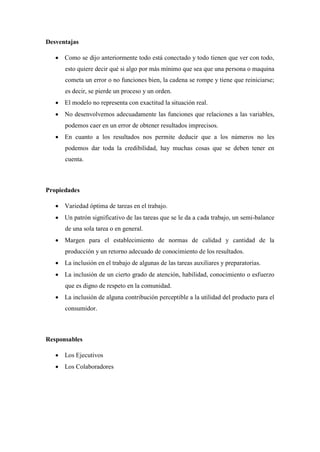 Desventajas
 Como se dijo anteriormente todo está conectado y todo tienen que ver con todo,
esto quiere decir qué si algo por más mínimo que sea que una persona o maquina
cometa un error o no funciones bien, la cadena se rompe y tiene que reiniciarse;
es decir, se pierde un proceso y un orden.
 El modelo no representa con exactitud la situación real.
 No desenvolvemos adecuadamente las funciones que relaciones a las variables,
podemos caer en un error de obtener resultados imprecisos.
 En cuanto a los resultados nos permite deducir que a los números no les
podemos dar toda la credibilidad, hay muchas cosas que se deben tener en
cuenta.
Propiedades
 Variedad óptima de tareas en el trabajo.
 Un patrón significativo de las tareas que se le da a cada trabajo, un semi-balance
de una sola tarea o en general.
 Margen para el establecimiento de normas de calidad y cantidad de la
producción y un retorno adecuado de conocimiento de los resultados.
 La inclusión en el trabajo de algunas de las tareas auxiliares y preparatorias.
 La inclusión de un cierto grado de atención, habilidad, conocimiento o esfuerzo
que es digno de respeto en la comunidad.
 La inclusión de alguna contribución perceptible a la utilidad del producto para el
consumidor.
Responsables
 Los Ejecutivos
 Los Colaboradores
 