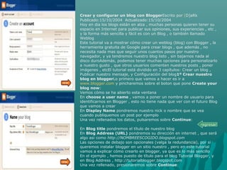 Crear y configurar un blog con BloggerEscrito por [D]aRk
Publicado:15/10/2004 Actualizado:15/10/2004
Hoy en dia los blogs están en alza , muchas personas quieren tener su
espacio en Internet para publicar sus opiniones, sus experiencias , etc ,
y la forma más sencilla y fácil es con un Blog , o también llamado
Weblog
Este tutorial va a mostrar cómo crear un weblog (blog) con Blogger , la
herramienta gratuita de Google para crear blogs , que además , no
necesita nada mas que seguir unos cuantos pasos por nuestro
navegador, y ya tendremos nuestro blog listo , sin bajarnos nada al
disco duroAdemás, podemos tener muchas opciones para personalizarlo
a nuestro gusto , que otros usuarios comenten nuestros posts , poner
imágenes , etcEl tutorial está dividido en 3 capítulos: Crear un blog ,
Publicar nuestro mensaje, y Configuración del blog1º Crear nuestro
blog en bloggerLo primero que vamos a hacer es ir a
www.blogger.com y pincharemos sobre el boton que pone Create your
blog now:
Vemos cómo se ha abierto esta ventana
En choose a user name , vamos a poner un nombre de usuario para
identificarnos en Blogger , esto no tiene nada que ver con el futuro Blog
que vamos a crear
En Display Name pondremos nuestro nick o nombre que se vea
cuando publiquemos un post por ejemplo
Una vez rellenados los datos, pulsaremos sobre Continue:
En Blog title pondremos el título de nuestro blog
En Blog Address (URL) pondremos su dirección en internet , que será
algo asi como http://NOMBREESCOGIDO.blogspot.com
Las opciones de debajo son opcionales (valga la redundancia), por si
queremos instalar blogger en un sitio nuestro , pero en este tutorial
vamos a explicar cómo crearlo en blogger, ya que es lo más sencillo
En el ejemplo , hemos puesto de título para el blog Tutorial Blogger, y
en Blog Address , http://tutorialblogger.blogspot.com
Una vez rellenado, presionaremos sobre Continue:
regresar
 