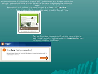Aquí escogeremos la apariencia de nuestro Blog , como veréis, hay muchos estilos para
escoger , presionando sobre el icono de la lupa, veremos un ejemplo para decidirnos
mejor
Presionamos sobre el que queramos escoger, y le daremos a Continue:
Para el ejemplo, he decidido usar el estilo Son of Moto
Este es el mensaje de confirmación de que nuestro blog ha
sido creado con éxito , pulsaremos sobre Start posting para
comenzar a postear con Blogger
 
