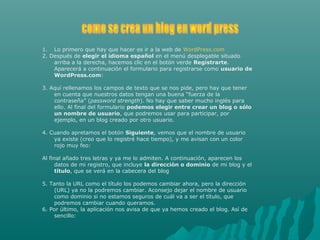 1. Lo primero que hay que hacer es ir a la web de WordPress.com
2. Después de elegir el idioma español en el menú desplegable situado
arriba a la derecha, hacemos clic en el botón verde Registrarte.
Aparecerá a continuación el formulario para registrarse como usuario de
WordPress.com:
3. Aquí rellenamos los campos de texto que se nos pide, pero hay que tener
en cuenta que nuestros datos tengan una buena “fuerza de la
contraseña” (password strength). No hay que saber mucho inglés para
ello. Al final del formulario podemos elegir entre crear un blog o sólo
un nombre de usuario, que podremos usar para participar, por
ejemplo, en un blog creado por otro usuario.
4. Cuando apretamos el botón Siguiente, vemos que el nombre de usuario
ya existe (creo que lo registré hace tiempo), y me avisan con un color
rojo muy feo:
Al final añado tres letras y ya me lo admiten. A continuación, aparecen los
datos de mi registro, que incluye la dirección o dominio de mi blog y el
título, que se verá en la cabecera del blog
5. Tanto la URL como el título los podemos cambiar ahora, pero la dirección
(URL) ya no la podremos cambiar. Aconsejo dejar el nombre de usuario
como dominio si no estamos seguros de cuál va a ser el título, que
podremos cambiar cuando queramos.
6. Por último, la aplicación nos avisa de que ya hemos creado el blog. Así de
sencillo:
 