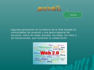 segunda generación en la historia de la Web basada en
comunidades de usuarios y una gama especial de
servicios, como las redes sociales, los blogs, los wikis o
las folcsonomías, que fomentan la colaboración
regresar
 