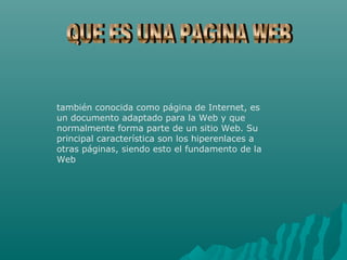 también conocida como página de Internet, es
un documento adaptado para la Web y que
normalmente forma parte de un sitio Web. Su
principal característica son los hiperenlaces a
otras páginas, siendo esto el fundamento de la
Web
 