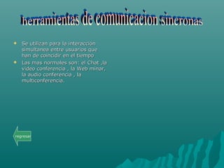  Se utilizan para la interacciónSe utilizan para la interacción
simultanea entre usuarios quesimultanea entre usuarios que
han de coincidir en el tiempohan de coincidir en el tiempo
 Las mas normales son: el Chat ,laLas mas normales son: el Chat ,la
video conferencia , la Web minar,video conferencia , la Web minar,
la audio conferencia , lala audio conferencia , la
multiconferencia.multiconferencia.
regresar
 