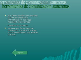  Son todas aquellas que permitenSon todas aquellas que permiten
la labor de enseñanzala labor de enseñanza
/aprendizaje sin que haya/aprendizaje sin que haya
necesidad de que ambosnecesidad de que ambos
coincidan en el tiempocoincidan en el tiempo
 algunas son: foros, listas dealgunas son: foros, listas de
distribución, los wikis, los blogs,distribución, los wikis, los blogs,
el correo electrónico, las pizarrasel correo electrónico, las pizarras
virtualesvirtuales
regresar
 