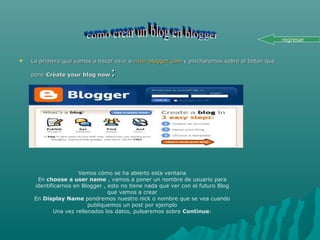  Lo primero que vamos a hacer es ir aLo primero que vamos a hacer es ir a www.blogger.comwww.blogger.com y pincharemos sobre el botón quey pincharemos sobre el botón que
ponepone Créate your blog nowCréate your blog now::
Vemos cómo se ha abierto esta ventana
En choose a user name , vamos a poner un nombre de usuario para
identificarnos en Blogger , esto no tiene nada que ver con el futuro Blog
que vamos a crear
En Display Name pondremos nuestro nick o nombre que se vea cuando
publiquemos un post por ejemplo
Una vez rellenados los datos, pulsaremos sobre Continue:
regresar
 