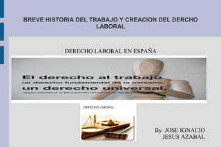 BREVE HISTORIA DEL TRABAJO Y CREACION DEL DERCHO
LABORAL
DERECHO LABORAL EN ESPAÑA
By JOSE IGNACIO
JESUS AZABAL
 