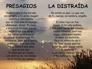 PRESAGIOS                       LA DISTRAÍDA
  Cuánto rato te he mirado         No estás ya aquí. Lo que veo
sin mirarte a ti, en la imagen   de ti, cuerpo, es sombra, engaño.
     exacta e inaccesible
 que te traiciona el espejo!           El alma tuya se fue
 «Bésame», dices. Te beso,          donde tú te irás mañana.
  y mientras te beso pienso        Aún esta tarde me ofrece
     en lo fríos que serán          falsos rehenes, sonrisas
   tus labios en el espejo.         vagas, ademanes lentos,
   «Toda el alma para ti»,            un amor ya distraído.
 murmuras, pero en el pecho          Pero tu intención de ir
   siento un vacío que sólo          te llevó donde querías
    me lo llenará ese alma         lejos de aquí, donde estás
        que no me das.                     diciéndome:
    El alma que se recata          «aquí estoy contigo, mira».
  con disfraz de claridades         Y me señalas la ausencia.
   en tu forma del espejo.
 