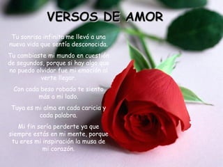 VERSOS DE AMOR
 Tu sonrisa infinita me llevó a una
nueva vida que sentía desconocida.
Tu cambiaste mi mundo en cuestión
de segundos, porque si hay algo que
no puedo olvidar fue mi emoción al
           verte llegar.
 Con cada beso robado te siento
         más a mi lado.
 Tuya es mi alma en cada caricia y
          cada palabra.
   Mi fin sería perderte ya que
siempre estás en mi mente, porque
 tu eres mi inspiración la musa de
            mi corazón.
 
