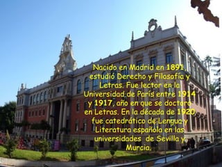 Nacido en Madrid en 1891,
 estudió Derecho y Filosofía y
    Letras. Fue lector en la
Universidad de París entre 1914
 y 1917, año en que se doctoró
en Letras. En la década de 1920
  fue catedrático de Lengua y
   Literatura española en las
   universidades  de Sevilla y
            Murcia.
 