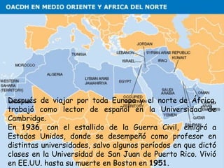 Después de viajar por toda Europa y el norte de África,
trabajó como lector de español en la Universidad de
Cambridge. 
En 1936, con el estallido de la Guerra Civil, emigró a
Estados Unidos, donde se desempeñó como profesor en
distintas universidades, salvo algunos períodos en que dictó
clases en la Universidad de San Juan de Puerto Rico. Vivió
en EE.UU. hasta su muerte en Boston en 1951.
 