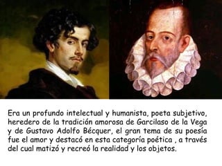 Era un profundo intelectual y humanista, poeta subjetivo,
heredero de la tradición amorosa de Garcilaso de la Vega
y de Gustavo Adolfo Bécquer, el gran tema de su poesía
fue el amor y destacó en esta categoría poética , a través
del cual matizó y recreó la realidad y los objetos.
 