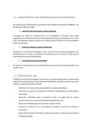 2.2.- CARACTERÍSTICAS DEL APRENDIZAJE BASADO EN PROBLEMAS
Las características fundamentales,que provienen del modelo desarrollado en McMaster, son
las siguientes (Barrows, 1996):
 Generación del aprendizaje en grupos pequeños
Los grupos de trabajo se conforman por 5 a 8 estudiantes. Al finalizar cada unidad
programáticalosestudiantescambianenformaaleatoria de grupo y trabajaban con un nuevo
tutor. Permitiéndoles adquirir práctica en el trabajo intenso y efectivo, con una variedad de
diferentes personas.
 El docente adquiere el papel de facilitador
Al profesor se le denomina facilitador o tutor. El rol del tutor es plantear preguntas a los
estudiantes que les ayude a cuestionarse y encontrar por ellos mismos la mejor ruta de
entendimiento y manejo del problema.
 Los problemas generan habilidades
Es necesaria la presentación de un problema del mundo real o lo más cercano posible a una
situación real.
2.3.- OBJETIVOS DEL ABP:
El ABPbusca un desarrollointegral en los alumnos y conjuga la adquisición de conocimientos
propiosde laespecialidadde estudio, además de habilidades, actitudes y valores. Se pueden
señalar los siguientes objetivos del ABP:
- Promover en el alumno la responsabilidad de su propio aprendizaje.
- Desarrollar una base de conocimiento relevante caracterizada por profundidad y
flexibilidad.
- Desarrollar habilidades para la evaluación crítica y la adquisición de nuevos
conocimientos con un compromiso de aprendizaje de por vida.
- Desarrollar habilidades para las relaciones interpersonales.
- Involucrar al alumno en un reto (problema, situación o tarea) con iniciativa y
entusiasmo.
- Desarrollarel razonamiento eficaz y creativo de acuerdo a una base de conocimiento
integrada y flexible.
 