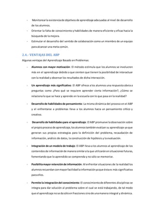 - Monitorearla existenciade objetivosde aprendizaje adecuados al nivel de desarrollo
de los alumnos.
- Orientar la falta de conocimiento y habilidades de manera eficiente y eficaz hacia la
búsqueda de la mejora.
- Estimular el desarrollo del sentido de colaboración como un miembro de un equipo
para alcanzar una meta común.
2.4.- VENTAJAS DEL ABP
Algunas ventajas del Aprendizaje Basado en Problemas:
- Alumnos con mayor motivación: El método estimula que los alumnos se involucren
más en el aprendizaje debido a que sienten que tienen la posibilidad de interactuar
con la realidad y observar los resultados de dicha interacción.
- Un aprendizaje más significativo: El ABP ofrece a los alumnos una respuesta obvia a
preguntas como ¿Para qué se requiere aprender cierta información?, ¿Cómo se
relaciona lo que se hace y aprende en la escuela con lo que pasa en la realidad?
- Desarrollode habilidadesde pensamiento: La misma dinámica del proceso en el ABP
y el enfrentarse a problemas lleva a los alumnos hacia un pensamiento crítico y
creativo.
- Desarrollo de habilidadespara el aprendizaje:El ABP promueve laobservación sobre
el propio procesode aprendizaje,losalumnostambién evalúan su aprendizaje ya que
generan sus propias estrategias para la definición del problema, recaudación de
información, análisis de datos, la construcción de hipótesis y la evaluación.
- Integración de un modelode trabajo: El ABP lleva a los alumnos al aprendizaje de los
contenidosde informaciónde manerasimilarala que utilizaránensituacionesfuturas,
fomentando que lo aprendido se comprenda y no sólo se memorice.
- Posibilitamayor retenciónde información: Al enfrentar situaciones de la realidad los
alumnosrecuerdanconmayorfacilidadlainformaciónyaque éstaes más significativa
para ellos.
- Permite la integracióndel conocimiento:El conocimientode diferentes disciplinas se
integra para dar solución al problema sobre el cual se está trabajando, de tal modo
que el aprendizaje nose dasóloenfraccionessinode unamanera integral y dinámica.
 