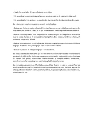 • Según los resultados del aprendizaje de contenidos.
• De acuerdo al conocimiento que el alumno aporta al proceso de razonamiento grupal.
• De acuerdo a las interacciones personales del alumno con los demás miembros del grupo.
De esta manera los alumnos, podrán tener la posibilidad de:
- Evaluarse a sí mismos(autoevaluación).Permiteal alumnopensarcuidadosamente acerca de
lo que sabe, de lo que no sabe y de lo que necesita saber para cumplir determinadas tareas.
- Evaluara loscompañeros.Se le proporciona al alumno una guía de categorías de evaluación
que le ayuda al proceso de evaluación del compañero. Este proceso, también, enfatiza, el
ambiente cooperativo del ABP.
- Evaluaral tutor Consiste enretroalimentar al tutor acerca de la manera en que participó con
el grupo. Puede ser dada por el grupo o por un observador externo.
- Evaluar el proceso de trabajo del grupo y sus resultados.
Las áreas,aspectoso dimensionesque puedenserevaluadasenel proceso de desarrollo de la
estrategiadel ABPsonlassiguientes:preparaciónparalasesión, participaciónycontribuciones
al trabajo del grupo, habilidades interpersonales y comportamiento profesional,
contribuciones al proceso de grupo y actitudes y habilidades humanas.
Las formasde evaluaciónque el facilitadorpuede utilizar durante el proceso para verificar los
resultados obtenidos y los conocimientos adquiridos pueden ser muy variadas. Algunas de
ellas pueden ser: Examen escrito, examen práctico, mapas conceptuales, presentación oral,
reporte escrito, etc.
 