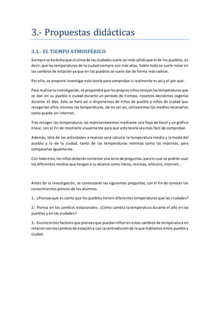 3.- Propuestas didacticas
3.1.- EL TIEMPOATMOSFÉRICO
Siempre se hadichoque el climade las ciudadessuele sermáscálidoque el de los pueblos, es
decir,que las temperaturas de la ciudad siempre son más altas. Sobre todo se suele notar en
los cambios de estación ya que en los pueblos se suele dar de forma más radical.
Por ello, se propone investigar esta teoría para comprobar si realmente es así y el por qué.
Para realizarlainvestigación,se propondráque lospropiosniñosrecojanlastemperaturasque
se dan en su pueblo o ciudad durante un período de tiempo, nosotros decidimos cogerlas
durante 15 días. Esto se hará así si disponemos de niños de pueblo y niños de ciudad que
recogerían ellos mismos las temperaturas, de no ser así, utilizaremos los medios necesarios
como puede ser internet.
Tras recoger las temperaturas las representaremos mediante una hoja de Excel y un gráfico
lineal, con el fin de mostrarlo visualmente para que esta teoría sea más fácil de comprobar.
Además, otra de las actividades a realizar será calcular la temperatura media y la moda del
pueblo y la de la ciudad, tanto de las temperaturas mínimas como las máximas, para
compararlas igualmente.
Con todoesto,losniñosdeberáncontestarunaserie de preguntas,paralo cual se podrán usar
los diferentes medios que tengan a su alcance como libros, revistas, artículos, internet…
Antes de la investigación, se contestarán las siguientes preguntas, con el fin de conocer los
conocimientos previos de los alumnos.
1.- ¿Piensasque es cierto que los pueblos tienen diferentes temperaturas que las ciudades?
2.- Piensa en los cambios estacionales. ¿Cómo cambia la temperatura durante el año en los
pueblos y en las ciudades?
3.- Enumeratresfactoresque piensesque puedaninfluiren estos cambios de temperatura en
relaciónconloscambiosde estacióny con lacontradicciónde la que hablamos entre pueblo y
ciudad.
 
