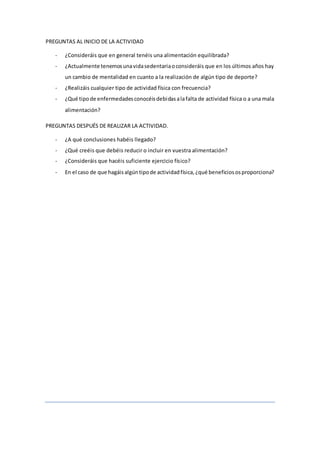 PREGUNTAS AL INICIO DE LA ACTIVIDAD
- ¿Consideráis que en general tenéis una alimentación equilibrada?
- ¿Actualmente tenemosunavidasedentariaoconsideráis que en los últimos años hay
un cambio de mentalidad en cuanto a la realización de algún tipo de deporte?
- ¿Realizáis cualquier tipo de actividad física con frecuencia?
- ¿Qué tipode enfermedadesconocéisdebidasalafalta de actividad física o a una mala
alimentación?
PREGUNTAS DESPUÉS DE REALIZAR LA ACTIVIDAD.
- ¿A qué conclusiones habéis llegado?
- ¿Qué creéis que debéis reducir o incluir en vuestra alimentación?
- ¿Consideráis que hacéis suficiente ejercicio físico?
- En el caso de que hagáisalgúntipode actividadfísica,¿qué beneficiososproporciona?
 