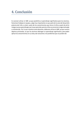 4. Conclusion
Es esencial utilizar el ABP, ya que posibilita un aprendizaje significativo para los alumnos,
fomenta el trabajo en equipo, y algo muy importantes es que parte de la zona del desarrollo
próximo del niño: es decir, parte de los conocimientos que tiene el niño y a partir de ahí le
integranuevosaprendizajes;porloque aprenderparalosniñosse convierte enalgomotivante
y entretenido. Por lo que nosotros como docentes, debemos utilizar el ABP, ya que nuestro
objetivo primordial, es que los alumnos obtengan un aprendizaje significativo, para poder
aplicar los conocimientos en su vida y dar soluciones a los problemas que se puedan dar.
 