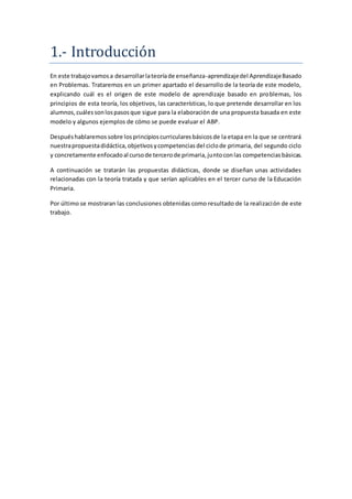 1.- Introduccion
En este trabajovamosa desarrollarlateoríade enseñanza-aprendizajedel AprendizajeBasado
en Problemas. Trataremos en un primer apartado el desarrollo de la teoría de este modelo,
explicando cuál es el origen de este modelo de aprendizaje basado en problemas, los
principios de esta teoría, los objetivos, las características, lo que pretende desarrollar en los
alumnos,cuálessonlospasosque sigue para la elaboración de una propuesta basada en este
modelo y algunos ejemplos de cómo se puede evaluar el ABP.
Despuéshablaremossobre losprincipioscurricularesbásicosde la etapa en la que se centrará
nuestrapropuestadidáctica,objetivosycompetenciasdel ciclode primaria, del segundo ciclo
y concretamente enfocadoal cursode tercerode primaria,juntoconlas competenciasbásicas.
A continuación se tratarán las propuestas didácticas, donde se diseñan unas actividades
relacionadas con la teoría tratada y que serían aplicables en el tercer curso de la Educación
Primaria.
Por último se mostraran las conclusiones obtenidas como resultado de la realización de este
trabajo.
 