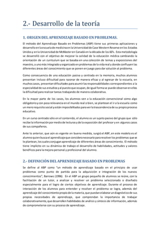 2.- Desarrollo de la teoría
1. ORIGEN DELAPRENDIZAJE BASADO EN PROBLEMAS.
El método del Aprendizaje Basado en Problemas (ABP) tiene sus primeras aplicaciones y
desarrolloenlaescuelade medicinaenlaUniversidadde Case WesternReserve enlos Estados
Unidosy enla Universidadde McMasteren Canadá en la década de los 60's. Esta metodología
se desarrolló con el objetivo de mejorar la calidad de la educación médica cambiando la
orientación de un currículum que se basaba en una colección de temas y exposiciones del
maestro,a unomás integradoyorganizadoenproblemasde la vidareal y donde confluyen las
diferentes áreas del conocimiento que se ponen en juego para dar solución al problema.
Como consecuencia de una educación pasiva y centrada en la memoria, muchos alumnos
presentan incluso dificultad para razonar de manera eficaz y al egresar de la escuela, en
muchoscasos, presentan dificultadesparaasumirlasresponsabilidades correspondientes a la
especialidadde sus estudiosyal puestoque ocupan,de igual formase puede observarenellos
la dificultad para realizar tareas trabajando de manera colaborativa.
En la mayor parte de los casos, los alumnos ven a la educación convencional como algo
obligatorioycon poca relevancia en el mundo real o bien, se plantean el ir a la escuela como
un merorequisitosocial yestánimposibilitadosparaverlatrascendenciade su propioproceso
educativo.
En un curso centrado sólo en el contenido, el alumno es un sujeto pasivo del grupo que sólo
recibe lainformaciónpormediode lecturasyde la exposición del profesor y en algunos casos
de sus compañeros.
Ante lo anterior, que aún es vigente en buena medida, surgió el ABP, en este modelo es el
alumnoquienbuscael aprendizajeque consideranecesariopararesolverlosproblemas que se
le plantean,loscualesconjuganaprendizaje de diferentes áreas de conocimiento. El método
tiene implícito en su dinámica de trabajo el desarrollo de habilidades, actitudes y valores
benéficos para la mejora personal y profesional del alumno.
2.- DEFINICIÓN DELAPRENDIZAJE BASADO EN PROBLEMAS
Se define al ABP como “un método de aprendizaje basado en el principio de usar
problemas como punto de partida para la adquisición e integración de los nuevos
conocimientos”, Barrows (1996). En el ABP un grupo pequeño de alumnos se reúne, con la
facilitación de un tutor, a analizar y resolver un problema seleccionado o diseñado
especialmente para el logro de ciertos objetivos de aprendizaje. Durante el proceso de
interacción de los alumnos para entender y resolver el problema se logra, además del
aprendizaje del conocimientopropiode la materia,que puedanelaborarundiagnósticode sus
propias necesidades de aprendizaje, que comprendan la importancia de trabajar
colaborativamente,que desarrollen habilidades de análisis y síntesis de información, además
de comprometerse con su proceso de aprendizaje.
 