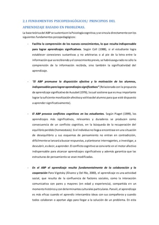 2.1 FUNDAMENTOS PSICOPEDAGÓGICOS/ PRINCIPIOS DEL
APRENDIZAJE BASADO EN PROBLEMAS.
La base teóricadel ABPse sustentaenlaPsicologíacognitiva;yse vincula directamenteconlos
siguientes fundamentos psicopedagógicos:
- Facilita la comprensión de los nuevos conocimientos, lo que resulta indispensable
para lograr aprendizajes significativos. Según Coll (1988), si el estudiante logra
establecer conexiones sustantivas y no arbitrarias o al pie de la letra entre la
informaciónque varecibiendoyel conocimientoprevio,se habráaseguradono sólo la
comprensión de la información recibida, sino también la significatividad del
aprendizaje.
- “El ABP promueve la disposición afectiva y la motivación de los alumnos,
indispensablesparalograraprendizajessignificativos” (Relacionadocon la propuesta
de aprendizaje significativode Ausubel (1976),lacual sostiene que esmuy importante
lograr lasuficiente movilizaciónafectivayvolitivadel alumno para que esté dispuesto
a aprender significativamente).
- El ABP provoca conflictos cognitivos en los estudiantes. Según Piaget (1999), los
aprendizajes más significativos, relevantes y duraderos se producen como
consecuencia de un conflicto cognitivo, en la búsqueda de la recuperación del
equilibrioperdido(homeostasis).Si el individuonollegaa encontrase en una situación
de desequilibrio y sus esquemas de pensamiento no entran en contradicción,
difícilmentese lanzaráabuscar respuestas, a plantearse interrogantes, a investigar, a
descubrir,esdecir,aaprender.El conflictocognitivose convierte en el motor afectivo
indispensable para alcanzar aprendizajes significativos y además garantiza que las
estructuras de pensamiento se vean modificadas.
- En el ABP el aprendizaje resulta fundamentalmente de la colaboración y la
cooperación Para Vigotsky (Álvarez y Del Río, 2000), el aprendizaje es una actividad
social, que resulta de la confluencia de factores sociales, como la interacción
comunicativa con pares y mayores (en edad y experiencia), compartida en un
momentohistóricoycondeterminantesculturalesparticulares.Paraél,el aprendizaje
es más eficaz cuando el aprendiz intercambia ideas con sus compañeros y cuando
todos colaboran o aportan algo para llegar a la solución de un problema. En esta
 