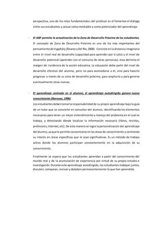 perspectiva, uno de los roles fundamentales del profesor es el fomentar el diálogo
entre sus estudiantes y actuar como mediador y como potenciador del aprendizaje.
- El ABP permite la actualización de la Zona de Desarrollo Próximo de los estudiantes.
El concepto de Zona de Desarrollo Próximo es uno de los más importantes del
pensamientode Vygotsky(ÁlvarezyDel Río,2000). Consiste enla distancia imaginaria
entre el nivel real de desarrollo (capacidad para aprender por sí solo) y el nivel de
desarrollo potencial (aprender con el concurso de otras personas), ésta delimita el
margen de incidencia de la acción educativa. La educación debe partir del nivel de
desarrollo efectivo del alumno, pero no para acomodarse a él, sino para hacerlo
progresar a través de su zona de desarrollo próximo, para ampliarla y para generar
eventualmente otras nuevas.
- El aprendizaje centrado en el alumno; el aprendizaje autodirigido genera nuevo
conocimiento (Barrows, 1996)
Los estudiantesdebentomarla responsabilidad de su propio aprendizaje bajo la guía
de un tutor que se convierte en consultor del alumno, identificando los elementos
necesarios para tener un mejor entendimiento y manejo del problema en el cual se
trabaja, y detectando dónde localizar la información necesaria (libros, revistas,
profesores,Internet,etc). De esta manera se logra la personalización del aprendizaje
del alumno,yaque le permite concentrarse enlas áreas de conocimiento y centrando
su interés en áreas específicas que le sean significativas. Es un método de trabajo
activo donde los alumnos participan constantemente en la adquisición de su
conocimiento.
Finalmente se espera que los estudiantes aprendan a partir del conocimiento del
mundo real y de la acumulación de experiencia por virtud de su propio estudio e
investigación.Durante este aprendizaje autodirigido, los estudiantes trabajan juntos,
discuten, comparan, revisan y debaten permanentemente lo que han aprendido.
 