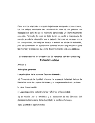 Estos son los principales conceptos bajo los que se rigen las nomas covenin,
los que reflejan claramente las características tanto de una persona con
discapacidad, como lo que es realmente considerado un entorno totalmente
accesible. Partiendo de estos se debe tomar en cuenta la importancia de
permitir no solo la integración, sino la inclusión de todas las personas con o
sin discapacidad, en cualquier espacio o entorno en el que se encuentre,
para así contrarrestar las aparición de barreras físicas o arquitectónicas para
los mismos y favoreciendo su optimo desenvolvimiento en la vida cotidiana
Convención sobre los Derechos de las Personas con Discapacidad y
Protocolo Facultativo
Artículo 3
Principios generales
Los principios de la presente Convención serán:
a) El respeto de la dignidad inherente, la autonomía individual, incluida la
libertad de tomar las propias decisiones, y la independencia de las personas.
b) La no discriminación.
c) La participación e inclusión plenas y efectivas en la sociedad.
d) El respeto por la diferencia y la aceptación de las personas con
discapacidad como parte de la diversidad y la condición humanas.
e) La igualdad de oportunidades.
 