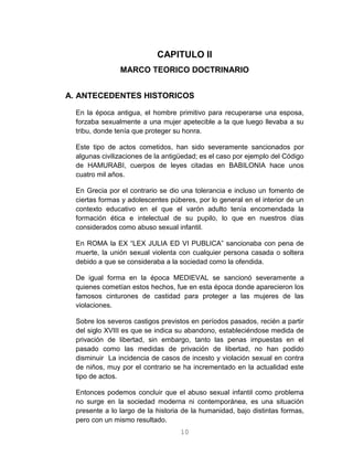 10
CAPITULO II
MARCO TEORICO DOCTRINARIO
A. ANTECEDENTES HISTORICOS
En la época antigua, el hombre primitivo para recuperarse una esposa,
forzaba sexualmente a una mujer apetecible a la que luego llevaba a su
tribu, donde tenía que proteger su honra.
Este tipo de actos cometidos, han sido severamente sancionados por
algunas civilizaciones de la antigüedad; es el caso por ejemplo del Código
de HAMURABI, cuerpos de leyes citadas en BABILONIA hace unos
cuatro mil años.
En Grecia por el contrario se dio una tolerancia e incluso un fomento de
ciertas formas y adolescentes púberes, por lo general en el interior de un
contexto educativo en el que el varón adulto tenía encomendada la
formación ética e intelectual de su pupilo, lo que en nuestros días
considerados como abuso sexual infantil.
En ROMA la EX “LEX JULIA ED VI PUBLICA” sancionaba con pena de
muerte, la unión sexual violenta con cualquier persona casada o soltera
debido a que se consideraba a la sociedad como la ofendida.
De igual forma en la época MEDIEVAL se sancionó severamente a
quienes cometían estos hechos, fue en esta época donde aparecieron los
famosos cinturones de castidad para proteger a las mujeres de las
violaciones.
Sobre los severos castigos previstos en períodos pasados, recién a partir
del siglo XVIII es que se indica su abandono, estableciéndose medida de
privación de libertad, sin embargo, tanto las penas impuestas en el
pasado como las medidas de privación de libertad, no han podido
disminuir La incidencia de casos de incesto y violación sexual en contra
de niños, muy por el contrario se ha incrementado en la actualidad este
tipo de actos.
Entonces podemos concluir que el abuso sexual infantil como problema
no surge en la sociedad moderna ni contemporánea, es una situación
presente a lo largo de la historia de la humanidad, bajo distintas formas,
pero con un mismo resultado.
 