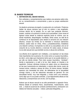 11
B. BASES TEORICAS
1. DEFINICION DEL ABUSO SEXUAL
Son actitudes y comportamientos que realiza una persona sobre otra,
sin su consentimiento o conocimiento y para su propia satisfacción
sexual.
Va desde la amenaza al engaño, la seducción y/o confusión. Podemos
hablar de abuso siempre que el otro no quiera o sea engañado,
(incluso dentro de la pareja). Es un acto que pretende dominar,
poseer, cosificar a la persona a través de la sexualidad. Unas veces el
agresor actúa desde la violencia explícita hacia la víctima, que se
siente impotente, desprotegida, humillada. Otras veces, se vale de la
confianza en él depositados para desde la cercanía de una relación
afectiva, romper los límites de la intimidad e introducir elementos
eróticos, (sobre todo en niñas, niños y preadolescentes). Establece
una relación confusa, irrumpiendo no sólo en su sexualidad, sino en el
conjunto de su mundo afectivo y vivencial. En estos casos, el abuso
no es sólo sexual sino que también se da un abuso de confianza.
Los efectos de la agresión son múltiples, y se expresan en las áreas
más importantes de la persona. Es vivido como un suceso traumático,
es decir, como algo que impresiona tanto que no se puede elaborar, y
por ello se intenta olvidar. Pero todo suceso traumático, “olvidado”,
tiende a expresarse y a salir a la luz, bien desde un impulso a la
repetición, (incluso viéndose inmersa sin saber cómo en situaciones
en las que nuevamente es violentada); o siendo ella misma, quien de
manera activa, violenta o abusa de otros. Al mismo tiempo, también
aparece una necesidad de evitar, de defenderse de la sexualidad
consigo mismo, y de las relaciones sexuales en general. Es una
sexualidad herida, muy mal integrada, y vivida como una amenaza,
como algo que no se puede controlar, y que lógicamente afecta en las
relaciones y compromisos con el otro, con la pareja…
Aclarar que el abuso sexual no es sólo penetración o agresión física.
Abarca desde el contacto físico, (tocamientos, masturbación, sexo
oral…), hasta la ausencia de contacto (exhibicionismo, erotización con
relatos de historias sexuales – vídeos- películas-fotografías…).
 