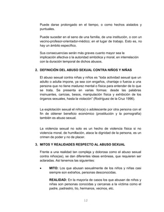 12
Puede darse prolongado en el tiempo, o como hechos aislados y
puntuales.
Puede suceder en el seno de una familia, de una institución, o con un
vecino-profesor-orientador-médico; en el lugar de trabajo. Esto es, no
hay un ámbito específico.
Sus consecuencias serán más graves cuanto mayor sea la
implicación afectiva o la autoridad simbólica y moral, en interrelación
con la duración temporal de dichos abusos.
2. DEFINICIÓN DEL ABUSO SEXUAL CONTRA NIÑOS Y NIÑAS
El abuso sexual contra niñas y niños es “toda actividad sexual que un
adulto o adulta impone, ya sea con engaños, chantaje o fuerza a una
persona que no tiene madurez mental o física para entender de lo que
se trata. Se presenta en varias formas: desde las palabras
insinuantes, caricias, besos, manipulación física y exhibición de los
órganos sexuales, hasta la violación” (Rodríguez de la Cruz 1996).
La explotación sexual el niño(a) o adolescente por otra persona con el
fin de obtener beneficio económico (prostitución y la pornografía)
también es abuso sexual.
La violencia sexual no solo es un hecho de violencia física si no
violencia moral, de humillación, ataca la dignidad de la persona, es un
crimen de poder y no de placer.
3. MITOS Y REALIDADES RESPECTO AL ABUSO SEXUAL
Frente a una realidad tan compleja y dolorosa como el abuso sexual
contra niños(as), se dan diferentes ideas erróneas, que requieren ser
aclaradas. Así tenemos las siguientes:
 MITO: Los que abusan sexualmente de los niños y niñas casi
siempre son extraños, personas desconocidas.
REALIDAD: En la mayoría de casos los que abusan de niños y
niñas son personas conocidas y cercanas a la víctima como el
padre, padrastro, tío, hermanos, vecinos, etc.
 