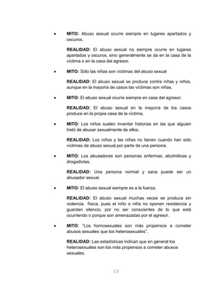 13
 MITO: Abuso sexual ocurre siempre en lugares apartados y
oscuros.
REALIDAD: El abuso sexual no siempre ocurre en lugares
apartados y oscuros, sino generalmente se da en la casa de la
víctima o en la casa del agresor.
 MITO: Sólo las niñas son víctimas del abuso sexual
REALIDAD: El abuso sexual se produce contra niñas y niños,
aunque en la mayoría de casos las víctimas son niñas.
 MITO: El abuso sexual ocurre siempre en casa del agresor.
REALIDAD: El abuso sexual en la mayoría de los casos
produce en la propia casa de la víctima.
 MITO: Los niños suelen inventar historias en las que alguien
trató de abusar sexualmente de ellos.
REALIDAD: Los niños y las niñas no tienen cuando han sido
víctimas de abuso sexual por parte de una persona.
 MITO: Los abusadores son personas enfermas, alcohólicas y
drogadictas.
REALIDAD: Una persona normal y sana puede ser un
abusador sexual.
 MITO: El abuso sexual siempre es a la fuerza.
REALIDAD: El abuso sexual muchas veces se produce sin
violencia física, pues el niño o niña no oponen resistencia y
guardan silencio, por no ser conscientes de lo que está
ocurriendo o porque son amenazadas por el agresor.
 MITO: “Los homosexuales son más propensos a cometer
abusos sexuales que los heterosexuales”.
REALIDAD: Las estadísticas indican que en general los
heterosexuales son los más propensos a cometer abusos
sexuales.
 
