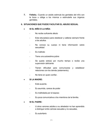 15
7. Fellatio.- Cuando un adulto estimula los genitales del niño con
la boca u obliga a los mismos a estimularle sus órganos
genitales.
6. SITUACIONES QUE PUEDE FACILITAR EL ABUSO SEXUAL
 SI EL NIÑO O LA NIÑA:
- No recibe suficiente afecto
- Esta educada(o) para obedecer y callarse siempre frente
a los adultos
- No conoce su cuerpo ni tiene información sobre
sexualidad
- Es maltrato
- Tiene una autoestima pobre
- Se queda solo(a) por mucho tiempo o recibe una
supervisión deficiente
- Tienen dificultad para comunicarse y establecer
relaciones con los demás (aislamiento).
- No tiene en quien confiar.
 SI LA MADRE:
- Está ausente.
- Es asumida, carece de poder
- Es maltratada por el esposo
- Es poca comunicativa a los miembros de la familia.
 SI EL PADRE:
- U otros varones adultos a su alrededor no han aprendido
a distinguir entre caricias sexuales y no sexuales.
- Es autoritario
 