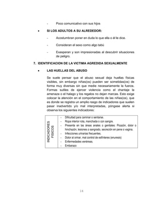 16
- Poco comunicativo con sus hijos
 SI LOS ADULTOS A SU ALREDEDOR:
- Acostumbran poner en duda lo que ella o él le dice.
- Consideran el sexo como algo tabú
- Exasperan y son impresionadas al descubrir situaciones
de peligro.
7. IDENTIFICACION DE LA VICTIMA AGREDIDA SEXUALMENTE
 LAS HUELLAS DEL ABUSO
Se suele pensar que el abuso sexual deja huellas físicas
visibles, sin embargo niñas(os) pueden ser sometidas(os) de
forma muy diversas sin que medie necesariamente la fuerza.
Formas sutiles de ejercer violencia como el chantaje la
amenaza o el halago y los regalos no dejan marcas. Esto exige
colocar la atención en el comportamiento de las niñas(os), que
es donde se registra un amplio rasgo de indicadores que suelen
pasar inadvertido y/o mal interpretadas, póngase alerta si
observa los siguientes indicadores:
INDICADORES
FISICOS
- Dificultad para caminar o sentarse.
- Ropa interior rota, manchada o con sangre.
- Presenta en las áreas anales o genitales: Picazón, dolor o
hinchazón, lesiones o sangrado, secreción en pene o vagina.
- Infecciones urinarias frecuentes.
- Dolor al orinar, mal control de esfínteres (enuresis)
- Enfermedades venéreas.
- Embarazo
 