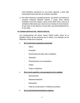 19
crisis familiares reaccionan en una forma agresiva y tiene esta
impulsividad hacia este tipo de contactos sexuales.
c) Por ultimo tenemos a aquellas personas que tienen una historia de
conducta antisocial bastante extensa y puede sentir intensa
hostilidad contra las mujeres, causa mucho daño físico. Este es el
verdadero delincuente que vemos en los medios de comunicación,
el que mata, el que lesiona y el que daña, que afortunadamente no
lo son todos.
10.CONSECUENCIAS DEL ABUSO SEXUAL
Las consecuencias del abuso sexual infantil suelen darse en el
equilibrio interno de las personas que lo sufren y se expresan en los
diferentes niveles de la conducta.
 En el nivel de la expresión emocional:
- Miedo.
- Ansiedad.
- Sentimientos de haber sido invadido(a).
- Depresión.
- Perturbaciones en la autoestima.
- Cólera.
- Culpa y vergüenza.
 En el nivel cognitivo o de percepción de la realidad:
- Alucinaciones.
- Despersonalización.
- Disociación.
- Falta de concentración. Problemas escolares.
 En el nivel del funcionamiento orgánico
 