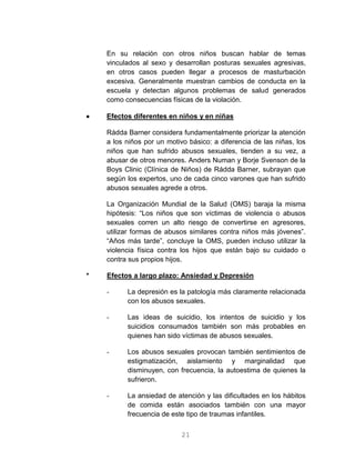 21
En su relación con otros niños buscan hablar de temas
vinculados al sexo y desarrollan posturas sexuales agresivas,
en otros casos pueden llegar a procesos de masturbación
excesiva. Generalmente muestran cambios de conducta en la
escuela y detectan algunos problemas de salud generados
como consecuencias físicas de la violación.
 Efectos diferentes en niños y en niñas
Rádda Barner considera fundamentalmente priorizar la atención
a los niños por un motivo básico: a diferencia de las niñas, los
niños que han sufrido abusos sexuales, tienden a su vez, a
abusar de otros menores. Anders Numan y Borje Svenson de la
Boys Clinic (Clínica de Niños) de Rádda Barner, subrayan que
según los expertos, uno de cada cinco varones que han sufrido
abusos sexuales agrede a otros.
La Organización Mundial de la Salud (OMS) baraja la misma
hipótesis: “Los niños que son víctimas de violencia o abusos
sexuales corren un alto riesgo de convertirse en agresores,
utilizar formas de abusos similares contra niños más jóvenes”.
“Años más tarde”, concluye la OMS, pueden incluso utilizar la
violencia física contra los hijos que están bajo su cuidado o
contra sus propios hijos.
* Efectos a largo plazo: Ansiedad y Depresión
- La depresión es la patología más claramente relacionada
con los abusos sexuales.
- Las ideas de suicidio, los intentos de suicidio y los
suicidios consumados también son más probables en
quienes han sido víctimas de abusos sexuales.
- Los abusos sexuales provocan también sentimientos de
estigmatización, aislamiento y marginalidad que
disminuyen, con frecuencia, la autoestima de quienes la
sufrieron.
- La ansiedad de atención y las dificultades en los hábitos
de comida están asociados también con una mayor
frecuencia de este tipo de traumas infantiles.
 