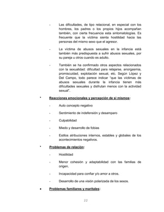 22
- Las dificultades, de tipo relacional, en especial con los
hombres, los padres o los propios hijos acompañan
también, con cierta frecuencia esta sintomatologías. Es
frecuente que la víctima sienta hostilidad hacia las
personas del mismo sexo que el agresor.
- La víctima de abusos sexuales en la infancia está
también más predispuesta a sufrir abusos sexuales, por
su pareja u otros cuando es adulto.
- También se ha confirmado otros aspectos relacionados
con la sexualidad: dificultad para relajarse, anorgasmia,
promiscuidad, explotación sexual, etc. Según López y
Del Campo, todo parece indicar “que las víctimas de
abusos sexuales durante la infancia tienen más
dificultades sexuales y disfrutan menos con la actividad
sexual”.
* Reacciones emocionales y percepción de si mismos:
- Auto concepto negativo
- Sentimiento de indefensión y desamparo
- Culpabilidad
- Miedo y desarrollo de fobias
- Estilos atribuciones internos, estables y globales de los
acontecimientos negativos.
* Problemas de relación:
- Hostilidad
- Menor cohesión y adaptabilidad con las familias de
origen.
- Incapacidad para confiar y/o amor a otros.
- Desarrollo de una visión polarizada de los sexos.
 Problemas familiares y maritales:
 