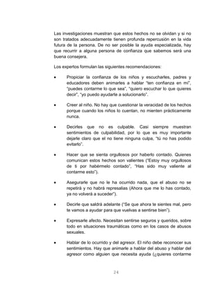 24
Las investigaciones muestran que estos hechos no se olvidan y si no
son tratados adecuadamente tienen profunda repercusión en la vida
futura de la persona. De no ser posible la ayuda especializada, hay
que recurrir a alguna persona de confianza que sabemos será una
buena consejera.
Los expertos formulan las siguientes recomendaciones:
 Propiciar la confianza de los niños y escucharles, padres y
educadores deben animarles a hablar “ten confianza en mí”,
“puedes contarme lo que sea”, “quiero escuchar lo que quieres
decir”, “yo puedo ayudarte a solucionarlo”.
 Creer al niño. No hay que cuestionar la veracidad de los hechos
porque cuando los niños lo cuentan, no mienten prácticamente
nunca.
 Decirles que no es culpable. Casi siempre muestran
sentimientos de culpabilidad, por lo que es muy importante
dejarle claro que el no tiene ninguna culpa, “tú no has podido
evitarlo”.
 Hacer que se sienta orgullosos por haberlo contado. Quienes
comunican estos hechos son valientes (“Estoy muy orgullosos
de ti por habérmelo contado”, “Has sido muy valiente al
contarme esto”).
 Asegurarle que no le ha ocurrido nada, que el abuso no se
repetirá y no habrá represalias (Ahora que me lo has contado,
ya no volverá a suceder”).
 Decirle que saldrá adelante (“Se que ahora te sientes mal, pero
te vamos a ayudar para que vuelvas a sentirse bien”).
 Expresarle afecto. Necesitan sentirse seguros y queridos, sobre
todo en situaciones traumáticas como en los casos de abusos
sexuales.
 Hablar de lo ocurrido y del agresor. El niño debe reconocer sus
sentimientos. Hay que animarle a hablar del abuso y hablar del
agresor como alguien que necesita ayuda (¿quieres contarme
 