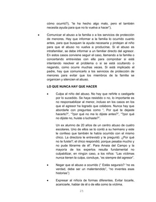 25
cómo ocurrió?), “te ha hecho algo malo, pero el también
necesita ayuda para que no lo vuelva a hacer”).
 Comunicar el abuso a la familia o a los servicios de protección
de menores. Hay que informar a la familia lo ocurrido cuanto
antes, para que busquen la ayuda necesaria y protejan al niño
para que el abuso no vuelva a producirse. Si el abuso es
intrafamiliar, se debe informar a un familiar directo del agresor.
En estos casos conviene seguir el caso, llamando a la familia o
concertando entrevistas con ella para comprobar si está
intentando resolver el problema o si se está ocultando o
negando, como ocurre muchas veces. Si está implicado el
padre, hay que comunicarlo a los servicios de protección de
menores para evitar que los miembros de la familia se
organicen y silencien el abuso.
LO QUE NUNCA HAY QUE HACER
 Culpa al niño del abuso. No hay que reñirle o castigarle
por lo sucedido. Se haya resistido o no, lo importante es
no responsabilizar al menor, incluso en los casos en los
que el agresor ha logrado que colabore. Nunca hay que
abordarle con preguntas como “, Por qué te dejaste
hacerlo?”, “?por qué no me lo dijiste antes?”, “?por qué
no dijiste no, huiste o luchaste?”.
Un ex alumno de 20 años de un centro abuso de cuatro
escolares. Uno de ellos se lo contó a su hermano y este
le confeso que también le había ocurrido con el mismo
chico. La directora le entrevistó y le preguntó: ¿Por qué
no te fuiste?; el chico respondió; porque pesaba mucho y
no pude librarme de él”. Para Amaia del Campo y la
mayoría de los expertos resulta fundamental no
culpabilizar, en ningún caso, a los niños: “Las víctimas
nunca tienen la culpa, concluye, “es siempre del agresor”.
 Negar que el abuso a ocurrido (“ Estás segura/o? “no es
verdad, debe ser un malentendido”, “no inventes esas
historias”)
 Expresar al niño/a de formas diferentes. Evitar tocarle,
acariciarle, hablar de él o de ella como la víctima.
 